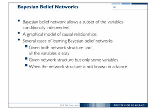 Prof. Pier Luca Lanzi
Bayesian Belief Networks
• Bayesian belief network allows a subset of the variables
conditionally independent
• A graphical model of causal relationships
• Several cases of learning Bayesian belief networks
§Given both network structure and
all the variables is easy
§Given network structure but only some variables
§When the network structure is not known in advance
60
 