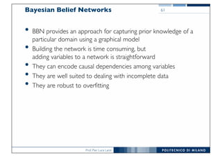 Prof. Pier Luca Lanzi
Bayesian Belief Networks
• BBN provides an approach for capturing prior knowledge of a
particular domain using a graphical model
• Building the network is time consuming, but
adding variables to a network is straightforward
• They can encode causal dependencies among variables
• They are well suited to dealing with incomplete data
• They are robust to overfitting
61
 