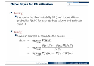 Prof. Pier Luca Lanzi
Naïve Bayes for Classification
• Training
§Computes the class probability P(H) and the conditional
probability P(ei|H) for each attribute value ei and each class
value H
• Testing
§Given an example E, computes the class as
7
 