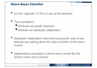 Prof. Pier Luca Lanzi
Naïve Bayes Classifier
• It is the “opposite” of 1R as it uses all the attributes
• Two assumptions
§Attributes are equally important
§Attribute are statistically independent
• Statistically independent means that knowing the value of one
attribute says nothing about the value of another (if the class is
known)
• Independence assumption is almost never correct! But the
scheme works well in practice
8
 