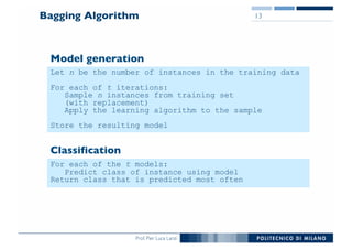 Prof. Pier Luca Lanzi
Bagging Algorithm 13
Let n be the number of instances in the training data
For each of t iterations:
Sample n instances from training set
(with replacement)
Apply the learning algorithm to the sample
Store the resulting model
For each of the t models:
Predict class of instance using model
Return class that is predicted most often
Model generation
Classification
 