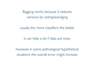 Prof. Pier Luca Lanzi
Bagging works because it reduces
variance by voting/averaging
usually, the more classifiers the better
it can help a lot if data are noisy
however, in some pathological hypothetical
situations the overall error might increase
 