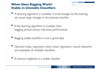Prof. Pier Luca Lanzi
When Does Bagging Work?
Stable vs Unstable Classifiers
• A learning algorithm is unstable, if small changes to the training
set cause large changes in the learned classifier
• If the learning algorithm is unstable, then
bagging almost always improves performance
• Bagging stable classifiers is not a good idea
• Decision trees, regression trees, linear regression, neural networks
are examples of unstable classifiers
• K-nearest neighbors is a stable classifier
15
 