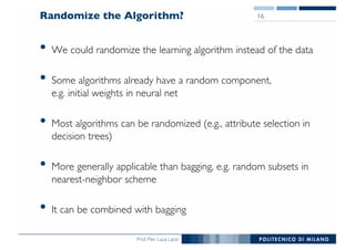Prof. Pier Luca Lanzi
Randomize the Algorithm?
• We could randomize the learning algorithm instead of the data
• Some algorithms already have a random component,
e.g. initial weights in neural net
• Most algorithms can be randomized (e.g., attribute selection in
decision trees)
• More generally applicable than bagging, e.g. random subsets in
nearest-neighbor scheme
• It can be combined with bagging
16
 
