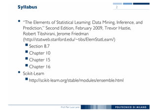 Prof. Pier Luca Lanzi
Syllabus
• “The Elements of Statistical Learning: Data Mining, Inference, and
Prediction,” Second Edition, February 2009, Trevor Hastie,
Robert Tibshirani, Jerome Friedman
(http://statweb.stanford.edu/~tibs/ElemStatLearn/)
§Section 8.7
§Chapter 10
§Chapter 15
§Chapter 16
• Scikit-Learn
§http://scikit-learn.org/stable/modules/ensemble.html
2
 