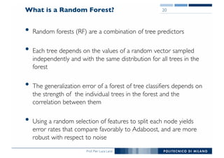 Prof. Pier Luca Lanzi
What is a Random Forest?
• Random forests (RF) are a combination of tree predictors
• Each tree depends on the values of a random vector sampled
independently and with the same distribution for all trees in the
forest
• The generalization error of a forest of tree classifiers depends on
the strength of the individual trees in the forest and the
correlation between them
• Using a random selection of features to split each node yields
error rates that compare favorably to Adaboost, and are more
robust with respect to noise
20
 