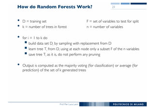 Prof. Pier Luca Lanzi
How do Random Forests Work?
• D = training set F = set of variables to test for split
• k = number of trees in forest n = number of variables
• for i = 1 to k do
§ build data set Di by sampling with replacement from D
§ learn tree Ti from Di using at each node only a subset F of the n variables
§ save tree Ti as it is, do not perform any pruning
• Output is computed as the majority voting (for classification) or average (for
prediction) of the set of k generated trees
21
 