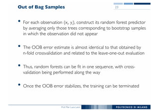 Prof. Pier Luca Lanzi
Out of Bag Samples
• For each observation (xi, yi), construct its random forest predictor
by averaging only those trees corresponding to bootstrap samples
in which the observation did not appear
• The OOB error estimate is almost identical to that obtained by
n-fold crossvalidation and related to the leave-one-out evaluation
• Thus, random forests can be fit in one sequence, with cross-
validation being performed along the way
• Once the OOB error stabilizes, the training can be terminated
23
 
