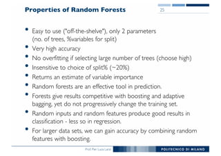 Prof. Pier Luca Lanzi
Properties of Random Forests
• Easy to use ("off-the-shelve"), only 2 parameters
(no. of trees, %variables for split)
• Very high accuracy
• No overfitting if selecting large number of trees (choose high)
• Insensitive to choice of split% (~20%)
• Returns an estimate of variable importance
• Random forests are an effective tool in prediction.
• Forests give results competitive with boosting and adaptive
bagging, yet do not progressively change the training set.
• Random inputs and random features produce good results in
classification - less so in regression.
• For larger data sets, we can gain accuracy by combining random
features with boosting.
25
 