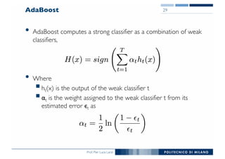 Prof. Pier Luca Lanzi
AdaBoost
• AdaBoost computes a strong classifier as a combination of weak
classifiers,
• Where
§ht(x) is the output of the weak classifier t
§αt is the weight assigned to the weak classifier t from its
estimated error ϵt as
29
 