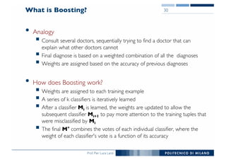 Prof. Pier Luca Lanzi
What is Boosting?
• Analogy
§ Consult several doctors, sequentially trying to find a doctor that can
explain what other doctors cannot
§ Final diagnose is based on a weighted combination of all the diagnoses
§ Weights are assigned based on the accuracy of previous diagnoses
• How does Boosting work?
§ Weights are assigned to each training example
§ A series of k classifiers is iteratively learned
§ After a classifier Mi is learned, the weights are updated to allow the
subsequent classifier Mi+1 to pay more attention to the training tuples that
were misclassified by Mi
§ The final M* combines the votes of each individual classifier, where the
weight of each classifier's vote is a function of its accuracy
30
 