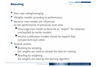 Prof. Pier Luca Lanzi
Boosting
• Also uses voting/averaging
• Weights models according to performance
• Iterative: new models are influenced
by the performance of previously built ones
§Encourage new model to become an “expert” for instances
misclassified by earlier models
§Intuitive justification: models should be experts that
complement each other
• Several variants
§Boosting by sampling,
the weights are used to sample the data for training
§Boosting by weighting,
the weights are used by the learning algorithm
46
 