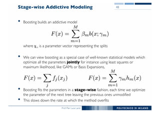 Prof. Pier Luca Lanzi
Stage-wise Addictive Modeling
• Boosting builds an addictive model
where ɣm is a parameter vector representing the splits
• We can view boosting as a special case of well-known statistical models which
optimize all the parameters jointly for instance using least squares or
maximum likelihood, like GAMs or Basis Expansions,
• Boosting fits the parameters in a stage-wise fashion, each time we optimize
the parameter of the next tree leaving the previous ones unmodified
• This slows down the rate at which the method overfits
48
 