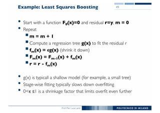 Prof. Pier Luca Lanzi
Example: Least Squares Boosting
• Start with a function F0(x)=0 and residual r=y, m = 0
• Repeat
§m = m + 1
§Compute a regression tree g(x) to fit the residual r
§fm(x) = ϵg(x) (shrink it down)
§Fm(x) = Fm-1(x) + fm(x)
§r = r - fm(x)
• g(x) is typicall a shallow model (for example, a small tree)
• Stage-wise fitting typically slows down overfitting
• 0<ϵ ≤1 is a shrinkage factor that limits overfit even further
49
 