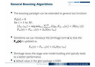 Prof. Pier Luca Lanzi
General Boosting Algorithms
• The boosting paradigm can be extended to general loss functions
• Sometime we can introduce the shrinkage term ϵ so that the
Fm(x) is updated as,
• Shrinkage slows the stage-wise model building and typically leads
to a better performance
• ϵ default value in the gbm package is 0.001
51
 