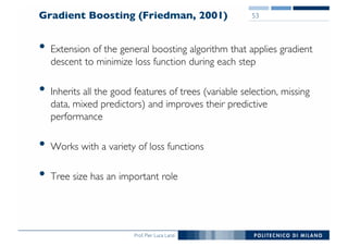 Prof. Pier Luca Lanzi
Gradient Boosting (Friedman, 2001)
• Extension of the general boosting algorithm that applies gradient
descent to minimize loss function during each step
• Inherits all the good features of trees (variable selection, missing
data, mixed predictors) and improves their predictive
performance
• Works with a variety of loss functions
• Tree size has an important role
53
 