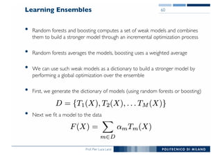 Prof. Pier Luca Lanzi
Learning Ensembles
• Random forests and boosting computes a set of weak models and combines
them to build a stronger model through an incremental optimization process
• Random forests averages the models, boosting uses a weighted average
• We can use such weak models as a dictionary to build a stronger model by
performing a global optimization over the ensemble
• First, we generate the dictionary of models (using random forests or boosting)
• Next we fit a model to the data
60
 