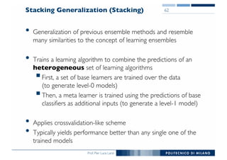 Prof. Pier Luca Lanzi
Stacking Generalization (Stacking)
• Generalization of previous ensemble methods and resemble
many similarities to the concept of learning ensembles
• Trains a learning algorithm to combine the predictions of an
heterogeneous set of learning algorithms
§First, a set of base learners are trained over the data
(to generate level-0 models)
§Then, a meta learner is trained using the predictions of base
classifiers as additional inputs (to generate a level-1 model)
• Applies crossvalidation-like scheme
• Typically yields performance better than any single one of the
trained models
62
 