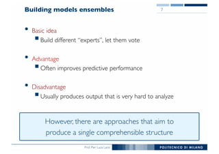 Prof. Pier Luca Lanzi
Building models ensembles
• Basic idea
§Build different “experts”, let them vote
• Advantage
§Often improves predictive performance
• Disadvantage
§Usually produces output that is very hard to analyze
7
However, there are approaches that aim to
produce a single comprehensible structure
 