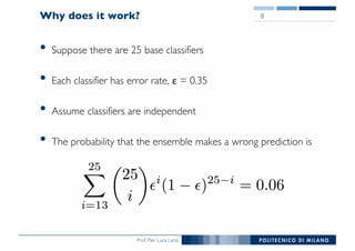 Prof. Pier Luca Lanzi
Why does it work?
• Suppose there are 25 base classifiers
• Each classifier has error rate, ε = 0.35
• Assume classifiers are independent
• The probability that the ensemble makes a wrong prediction is
8
 