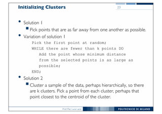 Prof. Pier Luca Lanzi
Initializing Clusters
• Solution 1
§Pick points that are as far away from one another as possible.
• Variation of solution 1
Pick the first point at random;
WHILE there are fewer than k points DO
Add the point whose minimum distance
from the selected points is as large as
possible;
END;
• Solution 2
§Cluster a sample of the data, perhaps hierarchically, so there
are k clusters. Pick a point from each cluster, perhaps that
point closest to the centroid of the cluster.
23
 