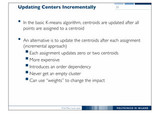 Prof. Pier Luca Lanzi
31Updating Centers Incrementally
• In the basic K-means algorithm, centroids are updated after all
points are assigned to a centroid
• An alternative is to update the centroids after each assignment
(incremental approach)
§Each assignment updates zero or two centroids
§More expensive
§Introduces an order dependency
§Never get an empty cluster
§Can use “weights” to change the impact
 