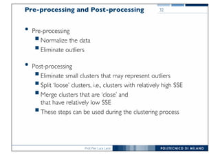 Prof. Pier Luca Lanzi
32Pre-processing and Post-processing
• Pre-processing
§Normalize the data
§Eliminate outliers
• Post-processing
§Eliminate small clusters that may represent outliers
§Split ‘loose’ clusters, i.e., clusters with relatively high SSE
§Merge clusters that are ‘close’ and
that have relatively low SSE
§These steps can be used during the clustering process
 