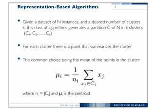 Prof. Pier Luca Lanzi
Representation-Based Algorithms
• Given a dataset of N instances, and a desired number of clusters
k, this class of algorithms generates a partition C of N in k clusters
{C1, C2, …, Ck}
• For each cluster there is a point that summarizes the cluster
• The common choice being the mean of the points in the cluster
where ni = |Ci| and μi is the centroid
4
 