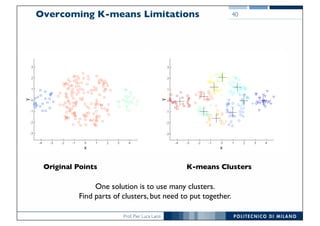 Prof. Pier Luca Lanzi
Overcoming K-means Limitations 40
Original Points K-means Clusters
One solution is to use many clusters.
Find parts of clusters, but need to put together.
 