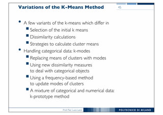 Prof. Pier Luca Lanzi
45Variations of the K-Means Method
• A few variants of the k-means which differ in
§Selection of the initial k means
§Dissimilarity calculations
§Strategies to calculate cluster means
• Handling categorical data: k-modes
§Replacing means of clusters with modes
§Using new dissimilarity measures
to deal with categorical objects
§Using a frequency-based method
to update modes of clusters
§A mixture of categorical and numerical data:
k-prototype method
 