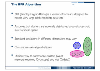 Prof. Pier Luca Lanzi
The BFR Algorithm
• BFR [Bradley-Fayyad-Reina] is a variant of k-means designed to
handle very large (disk-resident) data sets
• Assumes that clusters are normally distributed around a centroid
in a Euclidean space
• Standard deviations in different dimensions may vary
• Clusters are axis-aligned ellipses
• Efficient way to summarize clusters (want
memory required O(clusters) and not O(data))
48
 