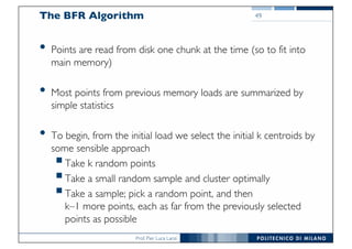 Prof. Pier Luca Lanzi
The BFR Algorithm
• Points are read from disk one chunk at the time (so to fit into
main memory)
• Most points from previous memory loads are summarized by
simple statistics
• To begin, from the initial load we select the initial k centroids by
some sensible approach
§Take k random points
§Take a small random sample and cluster optimally
§Take a sample; pick a random point, and then
k–1 more points, each as far from the previously selected
points as possible
49
 