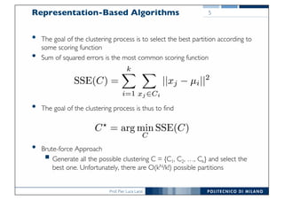 Prof. Pier Luca Lanzi
Representation-Based Algorithms
• The goal of the clustering process is to select the best partition according to
some scoring function
• Sum of squared errors is the most common scoring function
• The goal of the clustering process is thus to find
• Brute-force Approach
§ Generate all the possible clustering C = {C1, C2, …, Ck} and select the
best one. Unfortunately, there are O(kN/k!) possible partitions
5
 