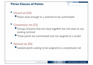 Prof. Pier Luca Lanzi
Three Classes of Points
• Discard set (DS)
§Points close enough to a centroid to be summarized
• Compression set (CS)
§Groups of points that are close together but not close to any
existing centroid
§These points are summarized, but not assigned to a cluster
• Retained set (RS)
§Isolated points waiting to be assigned to a compression set
50
 