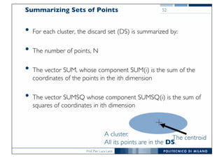 Prof. Pier Luca Lanzi
Summarizing Sets of Points
• For each cluster, the discard set (DS) is summarized by:
• The number of points, N
• The vector SUM, whose component SUM(i) is the sum of the
coordinates of the points in the ith dimension
• The vector SUMSQ whose component SUMSQ(i) is the sum of
squares of coordinates in ith dimension
52
A cluster.
All its points are in the DS.
The centroid
 