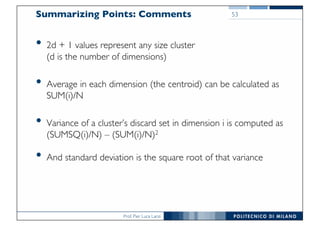 Prof. Pier Luca Lanzi
Summarizing Points: Comments
• 2d + 1 values represent any size cluster
(d is the number of dimensions)
• Average in each dimension (the centroid) can be calculated as
SUM(i)/N
• Variance of a cluster’s discard set in dimension i is computed as
(SUMSQ(i)/N) – (SUM(i)/N)2
• And standard deviation is the square root of that variance
53
 
