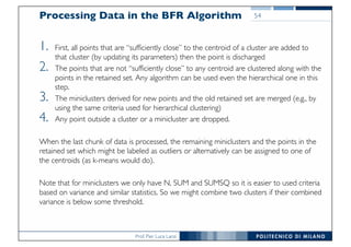 Prof. Pier Luca Lanzi
Processing Data in the BFR Algorithm
1. First, all points that are “sufficiently close” to the centroid of a cluster are added to
that cluster (by updating its parameters) then the point is discharged
2. The points that are not “sufficiently close” to any centroid are clustered along with the
points in the retained set. Any algorithm can be used even the hierarchical one in this
step.
3. The miniclusters derived for new points and the old retained set are merged (e.g., by
using the same criteria used for hierarchical clustering)
4. Any point outside a cluster or a minicluster are dropped.
When the last chunk of data is processed, the remaining miniclusters and the points in the
retained set which might be labeled as outliers or alternatively can be assigned to one of
the centroids (as k-means would do).
Note that for miniclusters we only have N, SUM and SUMSQ so it is easier to used criteria
based on variance and similar statistics. So we might combine two clusters if their combined
variance is below some threshold.
54
 