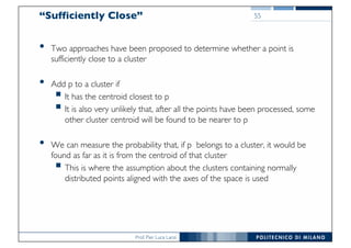 Prof. Pier Luca Lanzi
“Sufficiently Close”
• Two approaches have been proposed to determine whether a point is
sufficiently close to a cluster
• Add p to a cluster if
§ It has the centroid closest to p
§ It is also very unlikely that, after all the points have been processed, some
other cluster centroid will be found to be nearer to p
• We can measure the probability that, if p belongs to a cluster, it would be
found as far as it is from the centroid of that cluster
§ This is where the assumption about the clusters containing normally
distributed points aligned with the axes of the space is used
55
 
