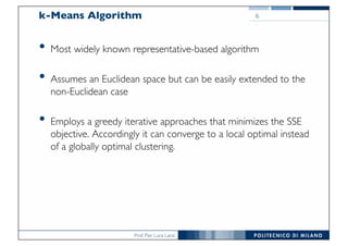 Prof. Pier Luca Lanzi
k-Means Algorithm
• Most widely known representative-based algorithm
• Assumes an Euclidean space but can be easily extended to the
non-Euclidean case
• Employs a greedy iterative approaches that minimizes the SSE
objective. Accordingly it can converge to a local optimal instead
of a globally optimal clustering.
6
 
