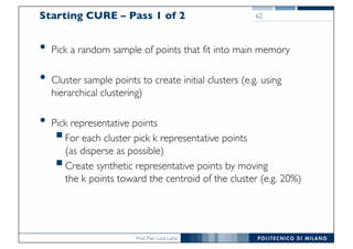 Prof. Pier Luca Lanzi
Starting CURE – Pass 1 of 2
• Pick a random sample of points that fit into main memory
• Cluster sample points to create initial clusters (e.g. using
hierarchical clustering)
• Pick representative points
§For each cluster pick k representative points
(as disperse as possible)
§Create synthetic representative points by moving
the k points toward the centroid of the cluster (e.g. 20%)
62
 