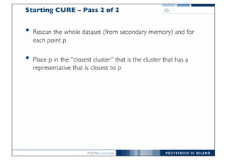 Prof. Pier Luca Lanzi
Starting CURE – Pass 2 of 2
• Rescan the whole dataset (from secondary memory) and for
each point p
• Place p in the “closest cluster” that is the cluster that has a
representative that is closest to p
65
 
