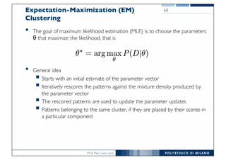 Prof. Pier Luca Lanzi
Expectation-Maximization (EM)
Clustering
• The goal of maximum likelihood estimation (MLE) is to choose the parameters
θ that maximize the likelihood, that is
• General idea
§ Starts with an initial estimate of the parameter vector
§ Iteratively rescores the patterns against the mixture density produced by
the parameter vector
§ The rescored patterns are used to update the parameter updates
§ Patterns belonging to the same cluster, if they are placed by their scores in
a particular component
68
 