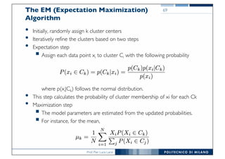 Prof. Pier Luca Lanzi
The EM (Expectation Maximization)
Algorithm
• Initially, randomly assign k cluster centers
• Iteratively refine the clusters based on two steps
• Expectation step
§ Assign each data point xi to cluster Ci with the following probability
where p(xi|Ck) follows the normal distribution.
• This step calculates the probability of cluster membership of xi for each Ck
• Maximization step
§ The model parameters are estimated from the updated probabilities.
§ For instance, for the mean,
69
 