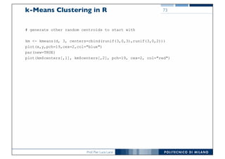 Prof. Pier Luca Lanzi
k-Means Clustering in R
# generate other random centroids to start with
km <- kmeans(d, 3, centers=cbind(runif(3,0,3),runif(3,0,2)))
plot(x,y,pch=19,cex=2,col="blue")
par(new=TRUE)
plot(km$centers[,1], km$centers[,2], pch=19, cex=2, col="red")
73
 