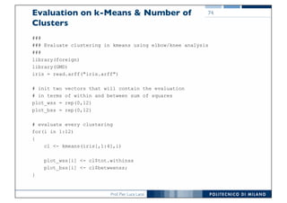 Prof. Pier Luca Lanzi
Evaluation on k-Means & Number of
Clusters
###
### Evaluate clustering in kmeans using elbow/knee analysis
###
library(foreign)
library(GMD)
iris = read.arff("iris.arff")
# init two vectors that will contain the evaluation
# in terms of within and between sum of squares
plot_wss = rep(0,12)
plot_bss = rep(0,12)
# evaluate every clustering
for(i in 1:12)
{
cl <- kmeans(iris[,1:4],i)
plot_wss[i] <- cl$tot.withinss
plot_bss[i] <- cl$betweenss;
}
74
 
