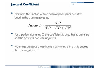 Prof. Pier Luca Lanzi
Jaccard Coefficient
• Measures the fraction of true positive point pairs, but after
ignoring the true negatives as,
• For a perfect clustering C, the coefficient is one, that is, there are
no false positives nor false negatives.
• Note that the Jaccard coefficient is asymmetric in that it ignores
the true negatives
10
 