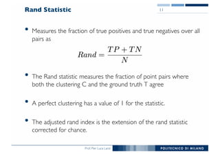 Prof. Pier Luca Lanzi
Rand Statistic
• Measures the fraction of true positives and true negatives over all
pairs as
• The Rand statistic measures the fraction of point pairs where
both the clustering C and the ground truth T agree
• A perfect clustering has a value of 1 for the statistic.
• The adjusted rand index is the extension of the rand statistic
corrected for chance.
11
 