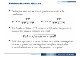 Prof. Pier Luca Lanzi
Fowlkes-Mallows Measure
• Define precision and recall analogously to what done for
classification,
• The Fowlkes–Mallows (FM) measure is defined as the geometric
mean of the pairwise precision and recall
• FM is also asymmetric in terms of the true positives and negatives
because it ignores the true negatives. Its highest value is also 1,
achieved when there are no false positives or negatives.
12
 