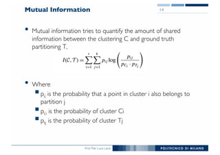 Prof. Pier Luca Lanzi
Mutual Information
• Mutual information tries to quantify the amount of shared
information between the clustering C and ground truth
partitioning T,
• Where
§pij is the probability that a point in cluster i also belongs to
partition j
§pci is the probability of cluster Ci
§ptj is the probability of cluster Tj
14
 