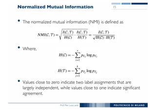 Prof. Pier Luca Lanzi
Normalized Mutual Information
• The normalized mutual information (NMI) is defined as
• Where,
• Values close to zero indicate two label assignments that are
largely independent, while values close to one indicate significant
agreement.
15
 